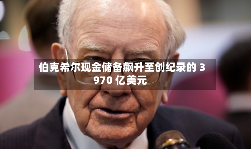 伯克希尔现金储备飙升至创纪录的 3970 亿美元