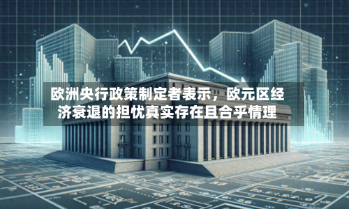 欧洲央行政策制定者表示	，欧元区经济衰退的担忧真实存在且合乎情理-第3张图片