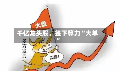 千亿龙头股	，签下算力“大单”-第3张图片