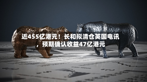 近455亿港元！长和拟清仓英国电讯，预期确认收益47亿港元-第3张图片
