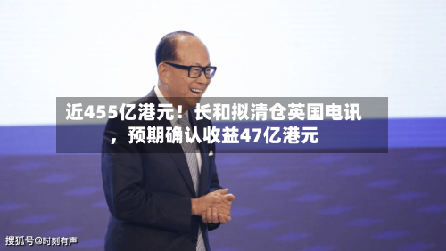 近455亿港元！长和拟清仓英国电讯，预期确认收益47亿港元-第2张图片