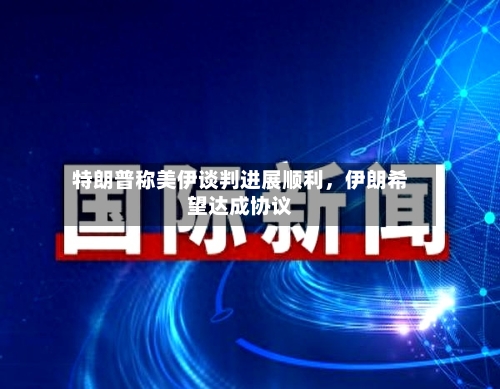 特朗普称美伊谈判进展顺利，伊朗希望达成协议-第3张图片