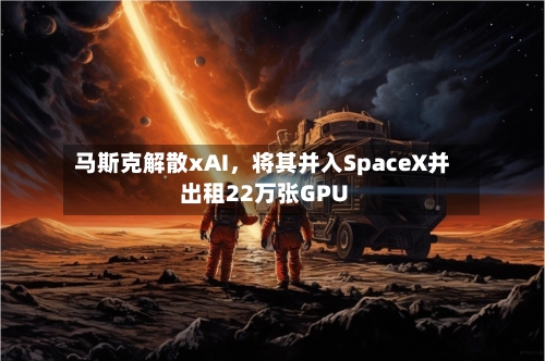 马斯克解散xAI，将其并入SpaceX并出租22万张GPU-第2张图片