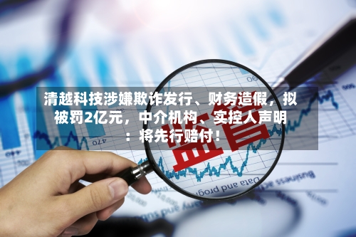 清越科技涉嫌欺诈发行、财务造假，拟被罚2亿元，中介机构	、实控人声明：将先行赔付！-第2张图片