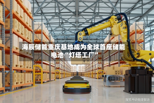 海辰储能重庆基地成为全球首座储能电池“灯塔工厂”