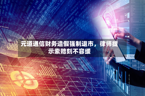 元道通信财务造假强制退市	，律师提示索赔刻不容缓-第3张图片