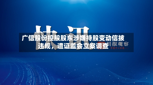 广信股份控股股东涉嫌持股变动信披违规，遭证监会立案调查-第3张图片
