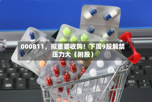 000811，拟重要收购！下周9股解禁压力大（附股）-第2张图片