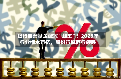 银行自营基金配置“刹车”！2025年行业缩水万亿，股份行城商行领跌-第2张图片