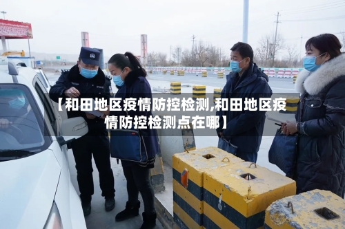 【和田地区疫情防控检测,和田地区疫情防控检测点在哪】-第3张图片