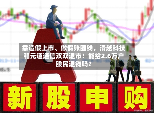 靠造假上市、做假账圈钱，清越科技和元道通信双双退市！能给2.6万户股民退钱吗？-第2张图片