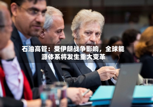 石油高管：受伊朗战争影响	，全球能源体系将发生重大变革-第3张图片