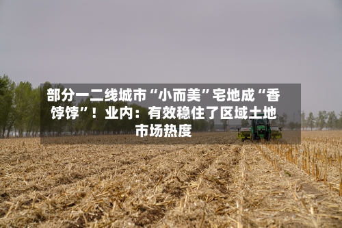 部分一二线城市“小而美”宅地成“香饽饽	”！业内：有效稳住了区域土地市场热度-第3张图片