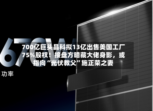 700亿巨头晶科拟13亿出售美国工厂75%股权！接盘方暗藏大佬身影，或指向“光伏教父”施正荣之妻-第2张图片