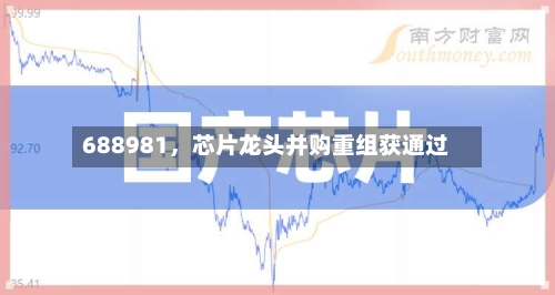 688981，芯片龙头并购重组获通过