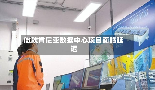 微软肯尼亚数据中心项目面临延迟-第3张图片