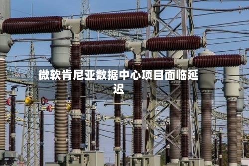微软肯尼亚数据中心项目面临延迟-第2张图片