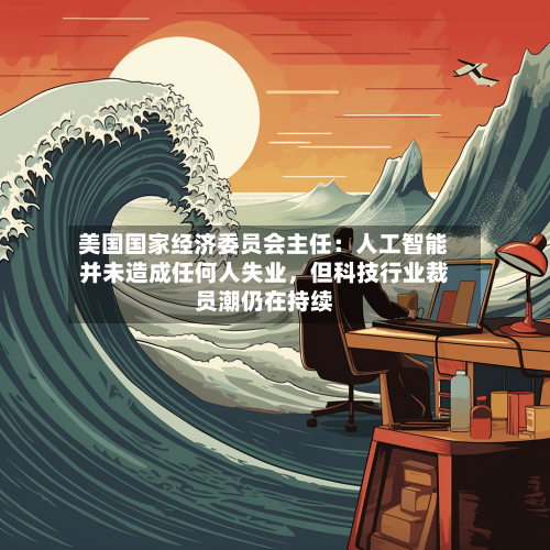 美国国家经济委员会主任：人工智能并未造成任何人失业，但科技行业裁员潮仍在持续