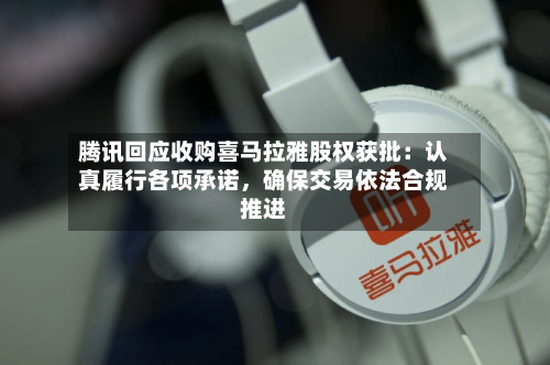 腾讯回应收购喜马拉雅股权获批：认真履行各项承诺	，确保交易依法合规推进-第3张图片