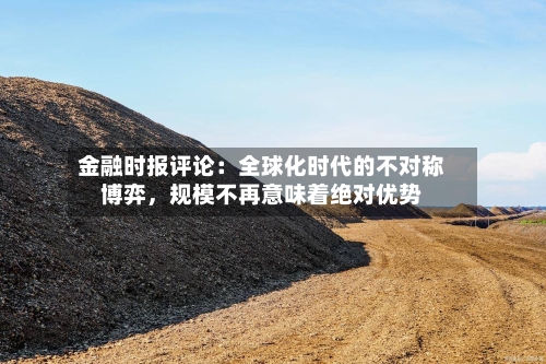 金融时报评论：全球化时代的不对称博弈，规模不再意味着绝对优势