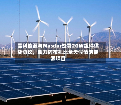 晶科能源与Masdar签署2GW组件供货协议	，助力阿布扎比全天候清洁能源项目-第3张图片