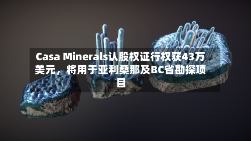 Casa Minerals认股权证行权获43万美元	，将用于亚利桑那及BC省勘探项目-第3张图片