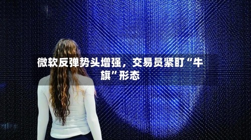 微软反弹势头增强，交易员紧盯“牛旗	”形态-第2张图片