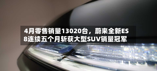 4月零售销量13020台，蔚来全新ES8连续五个月斩获大型SUV销量冠军-第2张图片