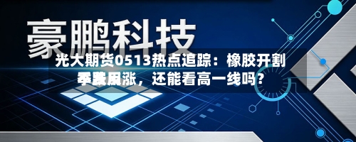 光大期货0513热点追踪：橡胶开割季费用不跌反涨，还能看高一线吗？-第2张图片