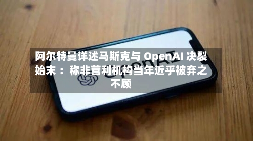 阿尔特曼详述马斯克与 OpenAI 决裂始末 :称非营利机构当年近乎被弃之不顾-第2张图片