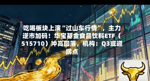 吃喝板块上演“过山车行情	”，主力逆市加码！华宝基金食品饮料ETF（515710）冲高回落，机构：Q3或迎拐点-第2张图片
