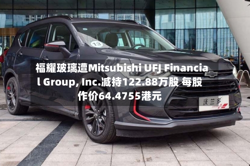 福耀玻璃遭Mitsubishi UFJ Financial Group, Inc.减持122.88万股 每股作价64.4755港元