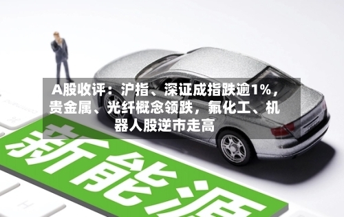 A股收评：沪指	、深证成指跌逾1%，贵金属、光纤概念领跌	，氟化工、机器人股逆市走高-第2张图片