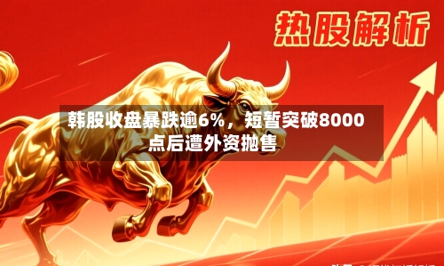韩股收盘暴跌逾6%，短暂突破8000点后遭外资抛售-第2张图片