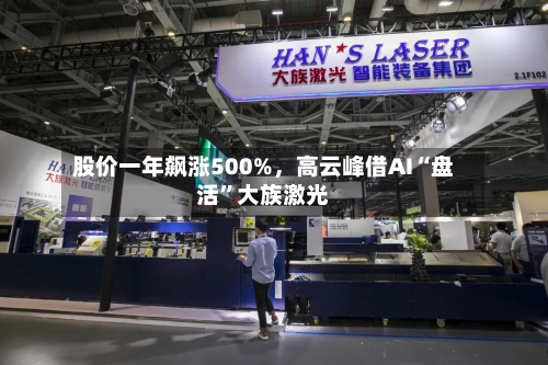 股价一年飙涨500%	，高云峰借AI“盘活	”大族激光-第3张图片