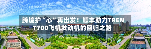 跨境护“心”再出发！顺丰助力TRENT700飞机发动机的回归之路-第3张图片