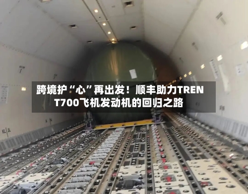 跨境护“心	”再出发！顺丰助力TRENT700飞机发动机的回归之路-第2张图片