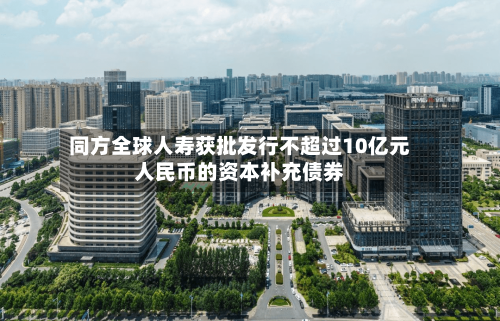 同方全球人寿获批发行不超过10亿元人民币的资本补充债券