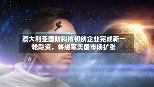 澳大利亚国防科技初创企业完成新一轮融资	，将进军美国市场扩张-第3张图片