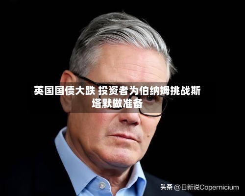 英国国债大跌 投资者为伯纳姆挑战斯塔默做准备-第3张图片