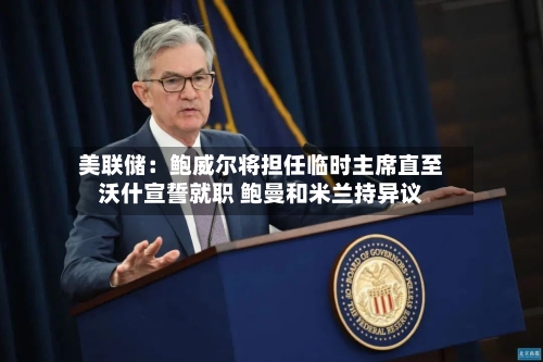 美联储：鲍威尔将担任临时主席直至沃什宣誓就职 鲍曼和米兰持异议-第2张图片