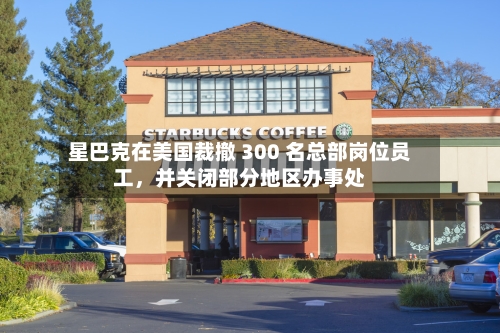 星巴克在美国裁撤 300 名总部岗位员工，并关闭部分地区办事处-第2张图片