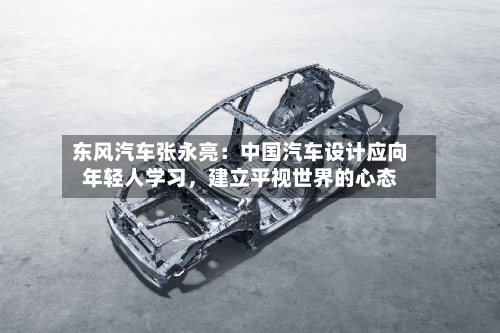 东风汽车张永亮：中国汽车设计应向年轻人学习	，建立平视世界的心态-第3张图片