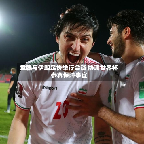 世界足联与伊朗足协举行会谈 协调世界杯参赛保障事宜