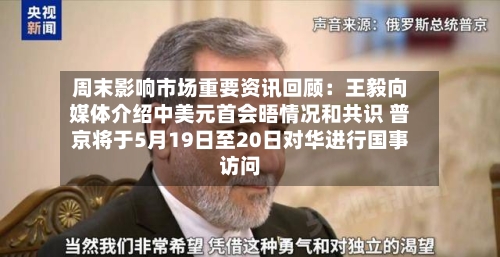 周末影响市场重要资讯回顾：王毅向媒体介绍中美元首会晤情况和共识 普京将于5月19日至20日对华进行国事访问