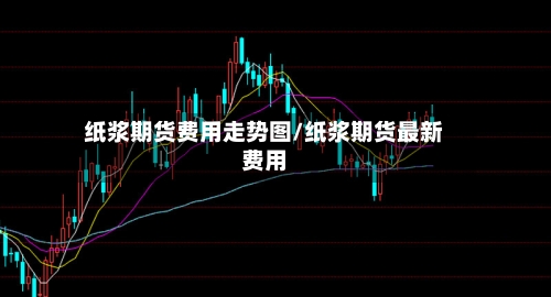 纸浆期货费用走势图/纸浆期货最新费用