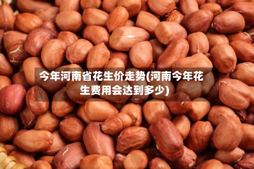 今年河南省花生价走势(河南今年花生费用会达到多少)-第2张图片