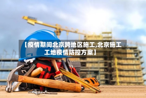 【疫情期间北京跨地区施工,北京施工工地疫情防控方案】