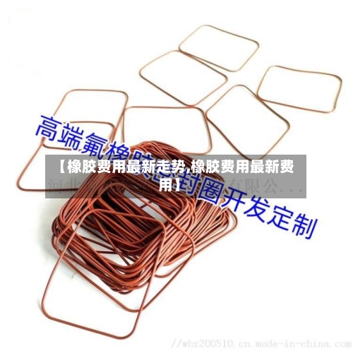 【橡胶费用最新走势,橡胶费用最新费用】-第2张图片
