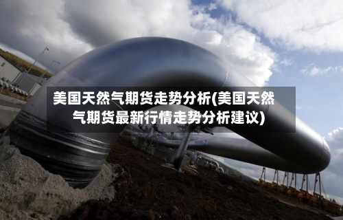 美国天然气期货走势分析(美国天然气期货最新行情走势分析建议)